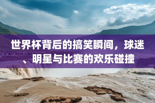 世界杯背后的搞笑瞬间，球迷、明星与比赛的欢乐碰撞