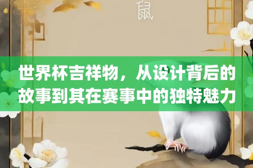 世界杯吉祥物，从设计背后的故事到其在赛事中的独特魅力