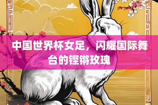 中国世界杯女足，闪耀国际舞台的铿锵玫瑰