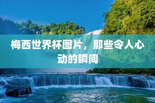 梅西世界杯图片，那些令人心动的瞬间