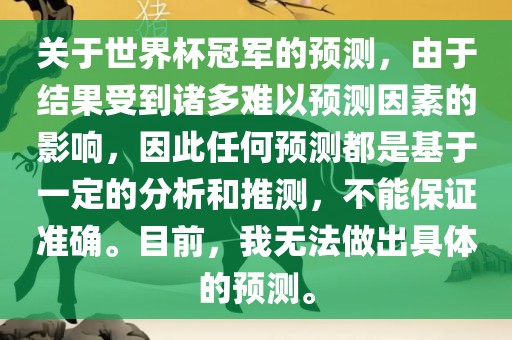 关于世界杯冠军的预测，由于结果受到诸多难以预测因素的影响，因此任何预测都是基于一定的分析和推测，不能保证准确。目前，我无法做出具体的预测。
