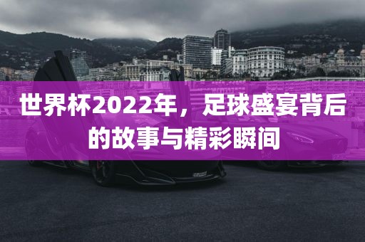 世界杯2022年，足球盛宴背后的故事与精彩瞬间