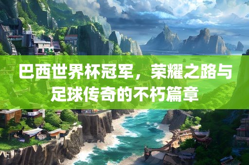 巴西世界杯冠军，荣耀之路与足球传奇的不朽篇章吉安市靖泰电力工程有限公司
