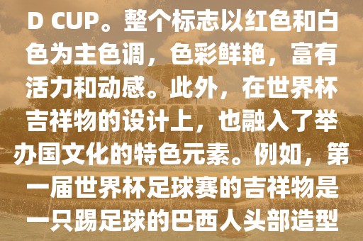 世界杯标志主要由三个部分组成，上方的圆形图案代表了足球运动的主要元素，即足球；中间的图案代表了国际足联的英文缩写FIFA；下方的图案则代表了世界杯的英文名称WORLD CUP。整个标志以红色和白色为主色调，色彩鲜艳，富有活力和动感。此外，在世界杯吉祥物的设计上，也融入了举办国文化的特色元素。例如，第一届世界杯足球赛的吉祥物是一只踢足球的巴西人头部造型的吉祥物，而后续世界杯的吉祥物也各具特色，融入了举办国的文化元素和特色。总之，世界杯标志的设计旨在展示足球运动的精神和举办国的文化特色。