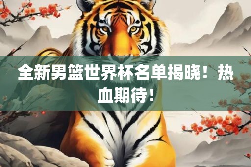 全新男篮世界杯名单揭晓！热血期待！吉安市靖泰电力工程有限公司