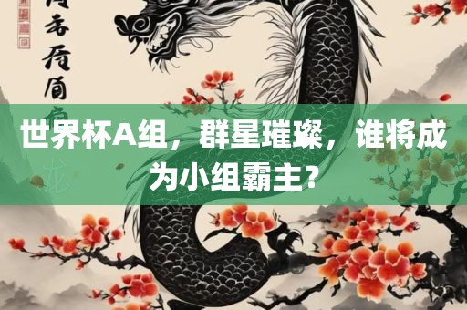 世界杯A组，群星璀璨，谁将成为小组霸主？吉安市靖泰电力工程有限公司