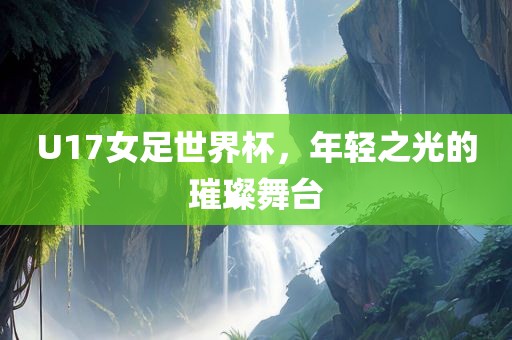 U17女足世界杯，年轻之光的璀璨舞台