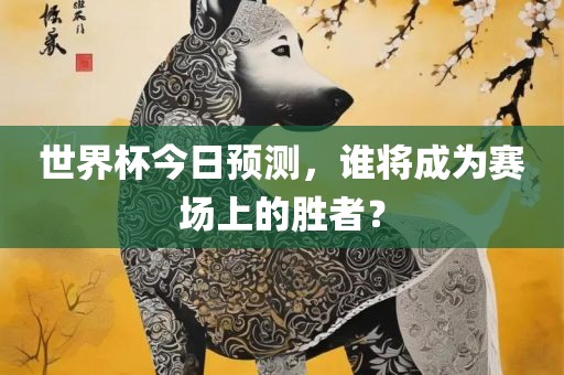 世界杯今日预测，谁将成为赛场上的胜者？