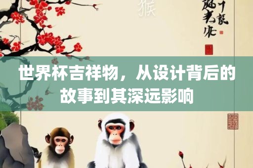 世界杯吉祥物，从设计背后的故事到其深远影响