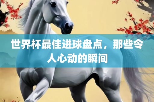 世界杯最佳进球盘点，那些令人心动的瞬间
