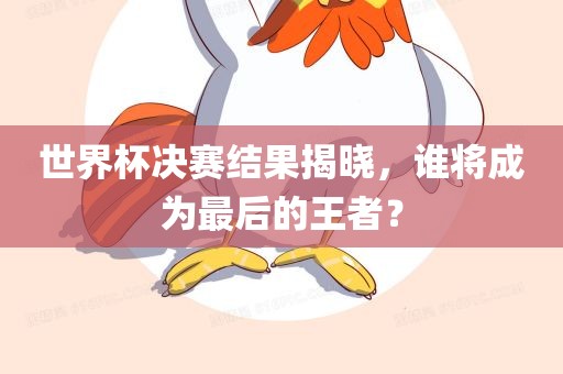 世界杯决赛结果揭晓，谁将成为最后的王者？吉安市靖泰电力工程有限公司