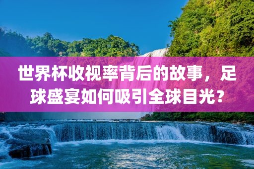 世界杯收视率背后的故事，足球盛宴如何吸引全球目光？