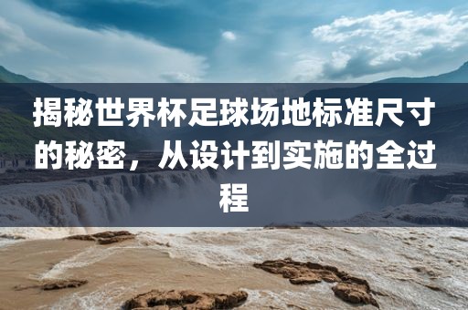 揭秘世界杯足球场地标准尺寸的秘密，从设计到实施的全过程吉安市靖泰电力工程有限公司