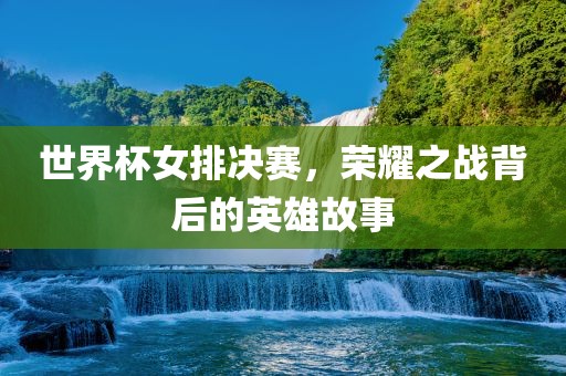 世界杯女排决赛，荣耀之战背后的英雄故事