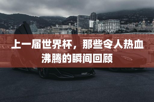 上一届世界杯，那些令人热血沸腾的瞬间回顾吉安市靖泰电力工程有限公司