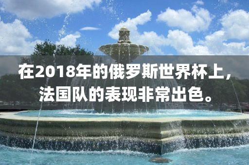 在2018年的俄罗斯世界杯上，法国队的表现非常出色。吉安市靖泰电力工程有限公司