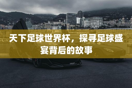 天下足球世界杯，探寻足球盛宴背后的故事吉安市靖泰电力工程有限公司