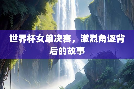 世界杯女单决赛，激烈角逐背后的故事