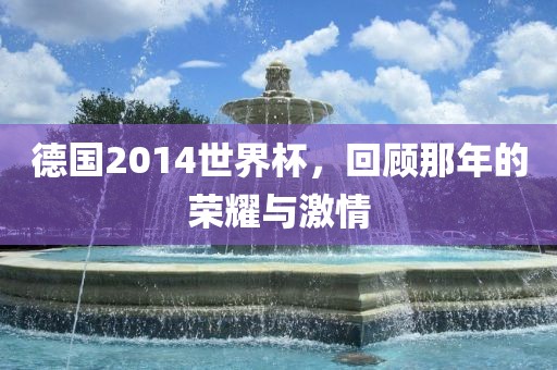 德国2014世界杯，回顾那年的荣耀与激情