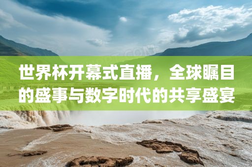 世界杯开幕式直播，全球瞩目的盛事与数字时代的共享盛宴