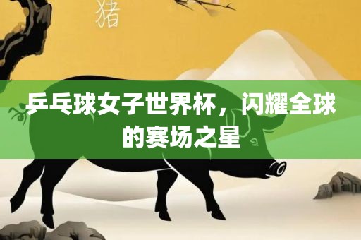 乒乓球女子世界杯，闪耀全球的赛场之星