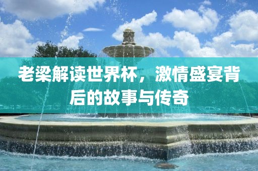 老梁解读世界杯，激情盛宴背后的故事与传奇