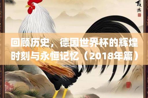 回顾历史，德国世界杯的辉煌时刻与永恒记忆（2018年篇）吉安市靖泰电力工程有限公司
