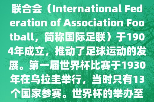 世界杯历史可以追溯到19世纪末的瑞士，当时足球运动在全球范围内逐渐普及。国际足球联合会（International Federation of Association Football，简称国际足联）于1904年成立，推动了足球运动的发展。第一届世界杯比赛于1930年在乌拉圭举行，当时只有13个国家参赛。世界杯的举办至今已经经历了近一百年的历史。以下是世界杯历史上的重要里程碑和事件吉安市靖泰电力工程有限公司