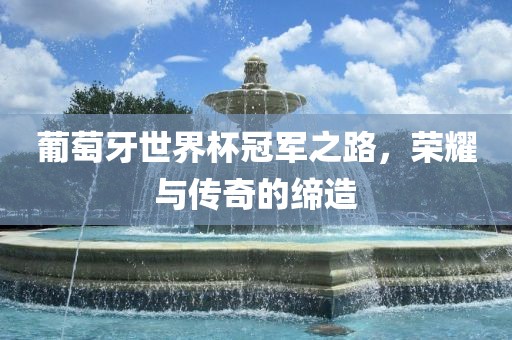 葡萄牙世界杯冠军之路，荣耀与传奇的缔造