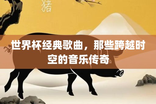 世界杯经典歌曲，那些跨越时空的音乐传奇