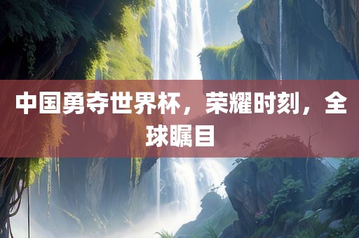 中国勇夺世界杯，荣耀时刻，全球瞩目