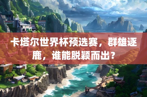 卡塔尔世界杯预选赛，群雄逐鹿，谁能脱颖而出？