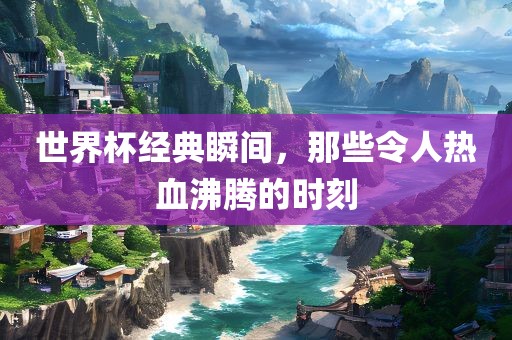 世界杯经典瞬间，那些令人热血沸腾的时刻