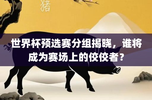 世界杯预选赛分组揭吉安市靖泰电力工程有限公司晓，谁将成为赛场上的佼佼者？