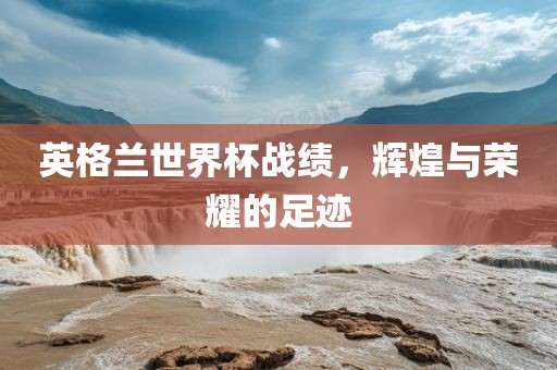 英格兰世界杯战绩，辉煌与荣耀的足迹
