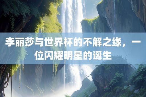 李丽莎与世界杯的不解之缘，一位闪耀明星的诞生吉安市靖泰电力工程有限公司