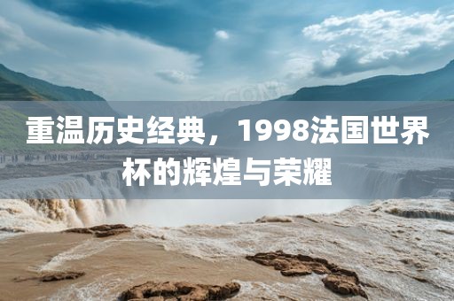 重温历史经典，1998法国世界杯的辉煌与荣耀