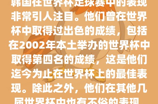 韩国在世界杯足球赛中的表现非常引人注目。他们曾在世界杯中取得过出色的成绩，包括在2002年本土举办的世界杯中取得第四名的成绩，这是他们迄今为止在世界杯上的最佳表现。除此之外，他们在其他几届世界杯中也有不俗的表现。吉安市靖泰电力工程有限公司