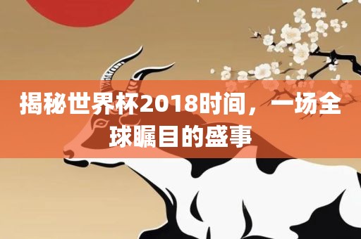 揭秘世界杯2018时间，一场全球瞩目的盛事