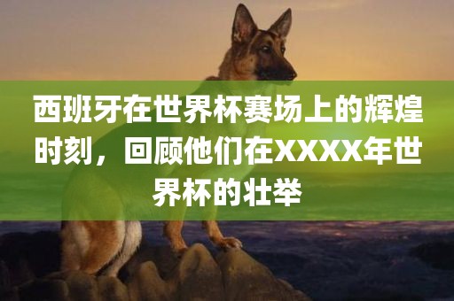 西班牙在世界杯赛场上的辉煌时刻，回顾他们在XXXX年世界杯的壮举吉安市靖泰电力工程有限公司