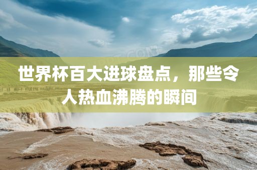 世界杯百大进球盘点，那些令人热吉安市靖泰电力工程有限公司血沸腾的瞬间