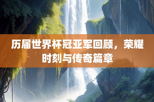 历届世界杯冠亚军回顾，荣耀时刻与传奇篇章