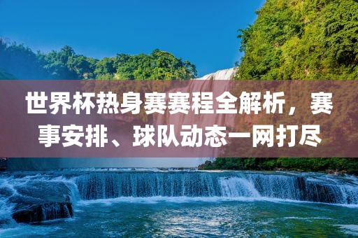 世界杯热身赛赛程全解析，赛事安排、球队动态一网打尽