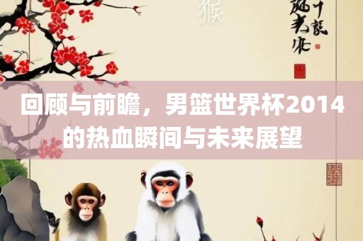 回顾与前瞻，男篮世界杯2014的热血瞬间与未来展吉安市靖泰电力工程有限公司望