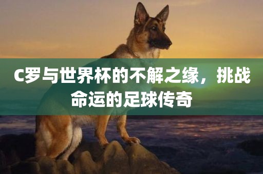 C罗与世界杯的不解之缘，挑战命运的足球传奇