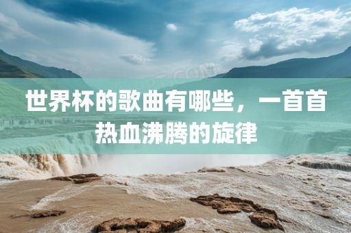 世界杯的歌曲有哪些，一首首热血沸腾的旋律