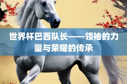 世界杯巴西队长——领袖的力量与荣耀的传承