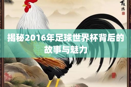 揭秘2016年足球世界杯背后的故事与魅力吉安市靖泰电力工程有限公司