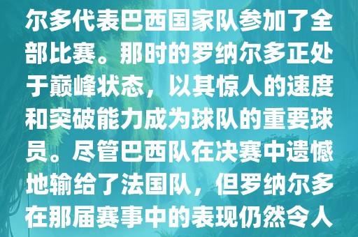 在1998年法国世界杯上，罗纳尔多代表巴西国家队参加了全部比赛。那时的罗纳尔多正处于巅峰状态，以其惊人的速度和突破能力成为球队的重要球员。尽管巴西队在决赛中遗憾地输给了法国队，但罗纳尔多在那届赛事中的表现仍然令人瞩目。