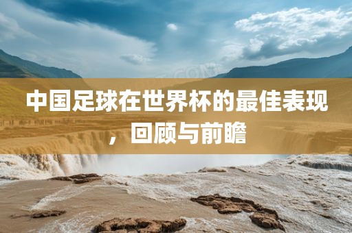 中国足球在世界杯的最佳表现，回顾与前瞻